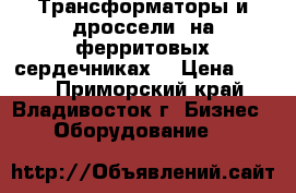 Трансформаторы и дроссели  на ферритовых сердечниках  › Цена ­ 340 - Приморский край, Владивосток г. Бизнес » Оборудование   